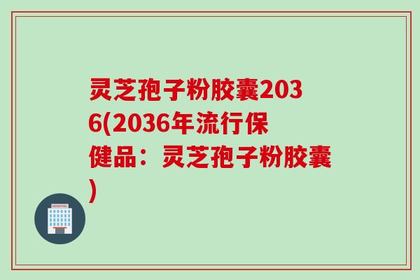 灵芝孢子粉胶囊2036(2036年流行保健品：灵芝孢子粉胶囊)