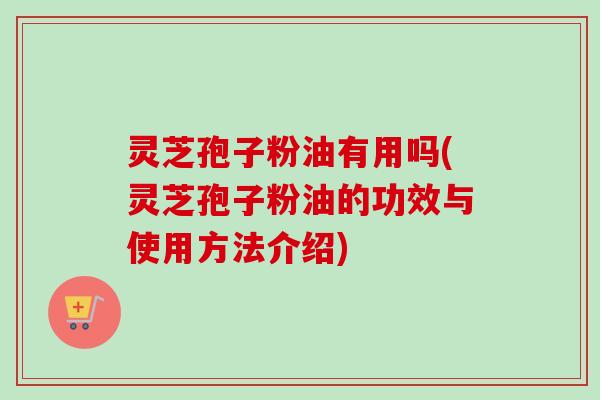 灵芝孢子粉油有用吗(灵芝孢子粉油的功效与使用方法介绍)