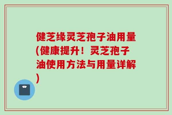 健芝缘灵芝孢子油用量(健康提升！灵芝孢子油使用方法与用量详解)