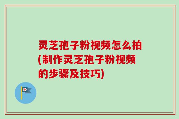灵芝孢子粉视频怎么拍(制作灵芝孢子粉视频的步骤及技巧)