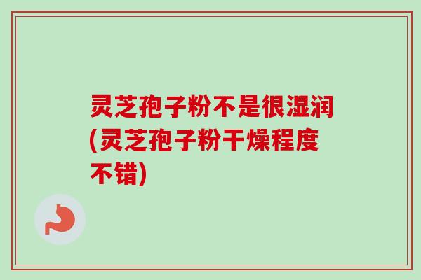 灵芝孢子粉不是很湿润(灵芝孢子粉干燥程度不错)