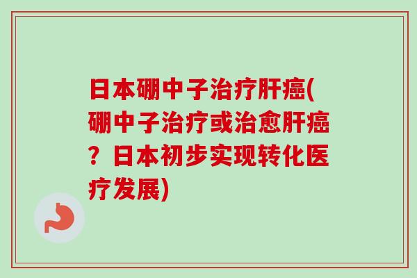 日本硼中子治疗肝癌(硼中子治疗或治愈肝癌？日本初步实现转化医疗发展)