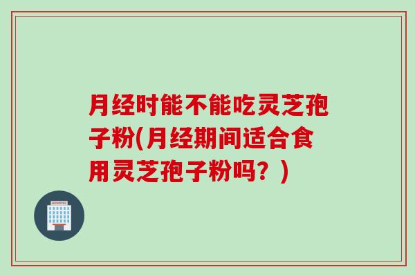 月经时能不能吃灵芝孢子粉(月经期间适合食用灵芝孢子粉吗？)