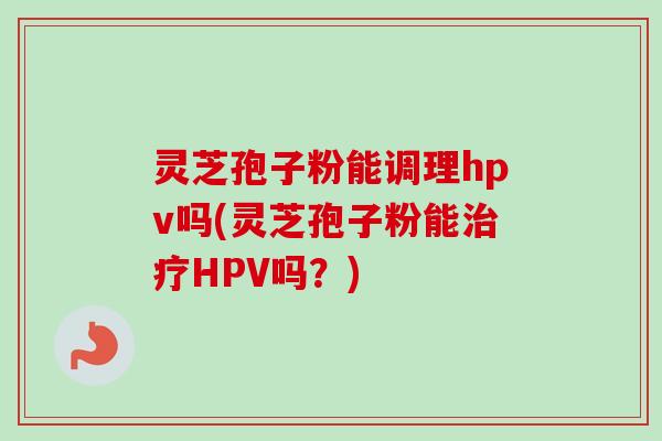 灵芝孢子粉能调理hpv吗(灵芝孢子粉能治疗HPV吗？)