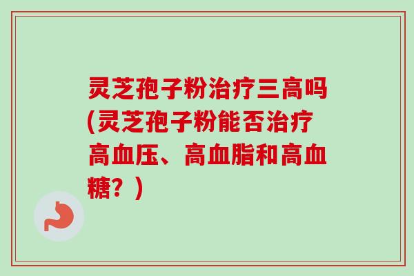 灵芝孢子粉治疗三高吗(灵芝孢子粉能否治疗高血压、高血脂和高血糖？)