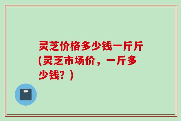 灵芝价格多少钱一斤斤(灵芝市场价，一斤多少钱？)