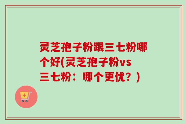 灵芝孢子粉跟三七粉哪个好(灵芝孢子粉vs三七粉：哪个更优？)