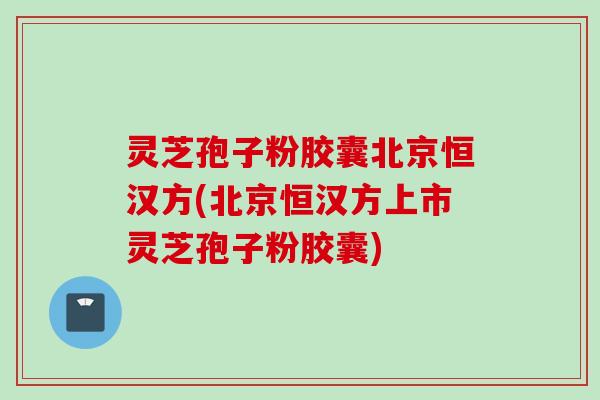 灵芝孢子粉胶囊北京恒汉方(北京恒汉方上市灵芝孢子粉胶囊)