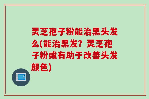 灵芝孢子粉能治黑头发么(能治黑发？灵芝孢子粉或有助于改善头发颜色)