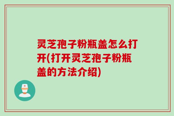 灵芝孢子粉瓶盖怎么打开(打开灵芝孢子粉瓶盖的方法介绍)
