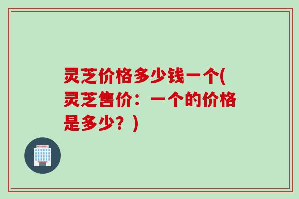 灵芝价格多少钱一个(灵芝售价:一个的价格是多少?) 灵芝价格多少钱一个(灵芝售价:一个的价格是多少?)