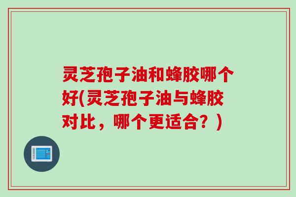 灵芝孢子油和蜂胶哪个好(灵芝孢子油与蜂胶对比，哪个更适合？)