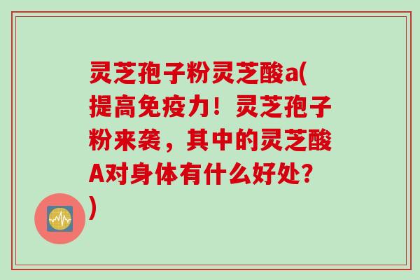 灵芝孢子粉灵芝酸a(提高免疫力！灵芝孢子粉来袭，其中的灵芝酸A对身体有什么好处？)