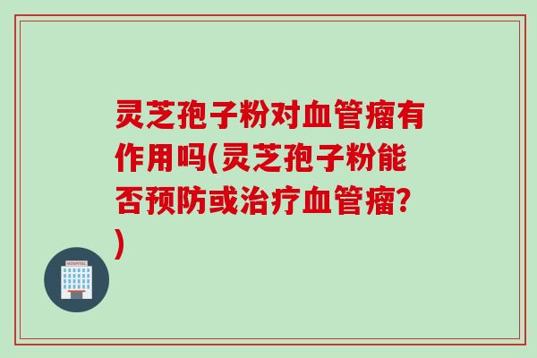 灵芝孢子粉对血管瘤有作用吗(灵芝孢子粉能否预防或治疗血管瘤？)