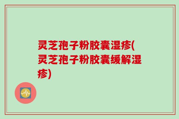 灵芝孢子粉胶囊湿疹(灵芝孢子粉胶囊缓解湿疹)