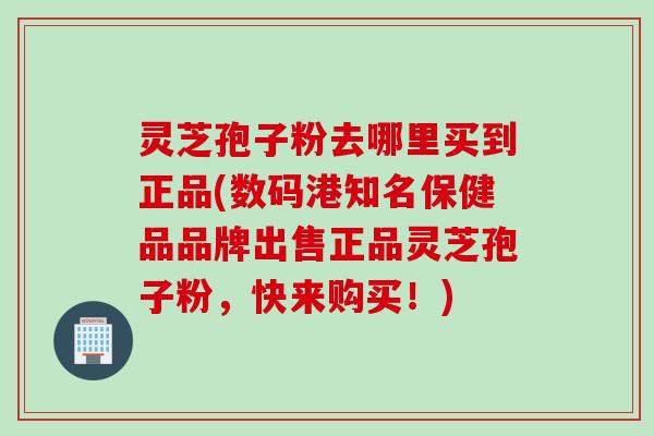灵芝孢子粉去哪里买到正品(数码港知名保健品品牌出售正品灵芝孢子粉，快来购买！)