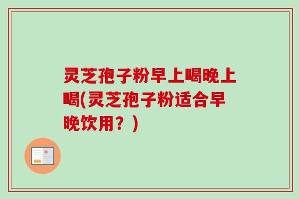 灵芝孢子粉早上喝晚上喝(灵芝孢子粉适合早晚饮用？)
