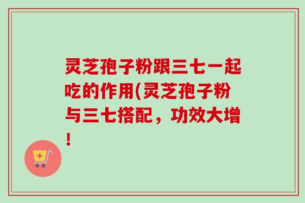 灵芝孢子粉跟三七一起吃的作用(灵芝孢子粉与三七搭配,功效大增! 灵芝孢子粉跟三七一起吃的作用(灵芝孢子粉与三七搭配,功效大增!
