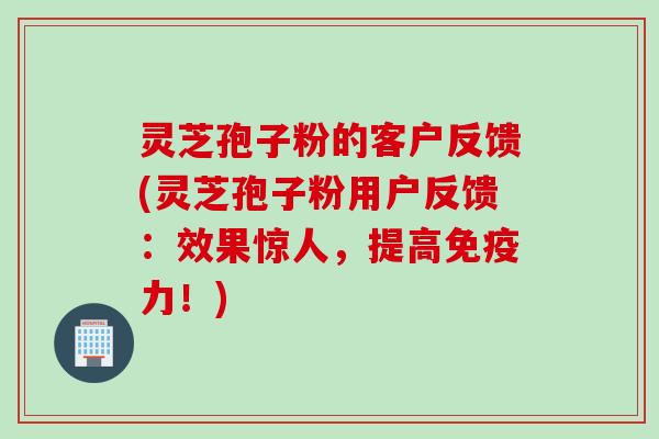 灵芝孢子粉的客户反馈(灵芝孢子粉用户反馈：效果惊人，提高免疫力！)