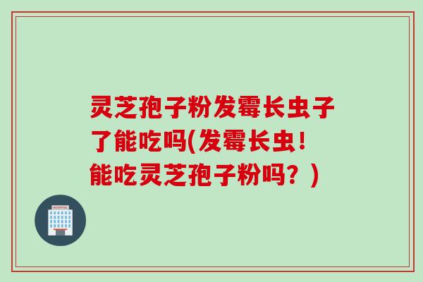 灵芝孢子粉发霉长虫子了能吃吗(发霉长虫！能吃灵芝孢子粉吗？)