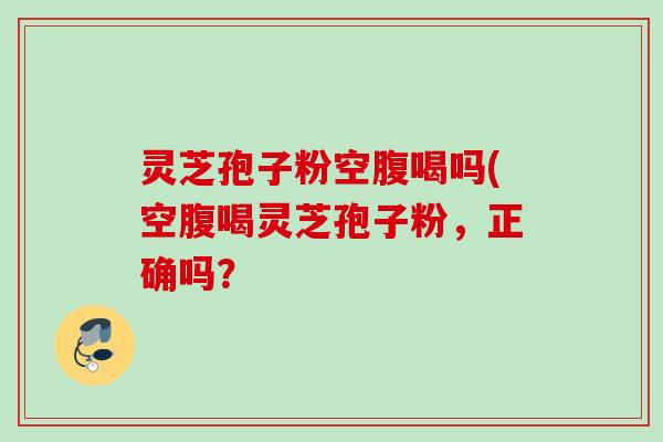灵芝孢子粉空腹喝吗(空腹喝灵芝孢子粉，正确吗？