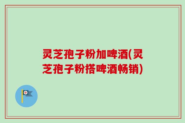 灵芝孢子粉加啤酒(灵芝孢子粉搭啤酒畅销)