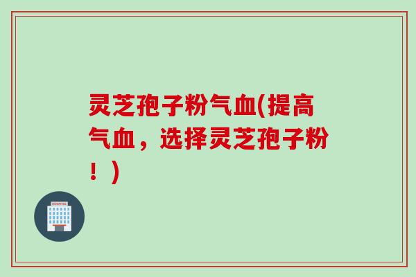 灵芝孢子粉气血(提高气血，选择灵芝孢子粉！)