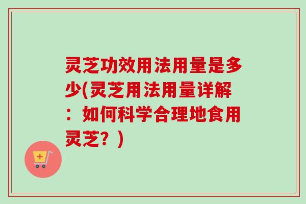 灵芝功效用法用量是多少(灵芝用法用量详解：如何科学合理地食用灵芝？)