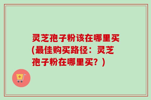 灵芝孢子粉该在哪里买(最佳购买路径：灵芝孢子粉在哪里买？)