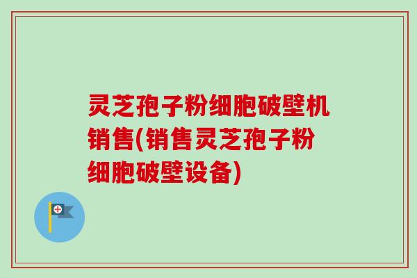 灵芝孢子粉细胞破壁机销售(销售灵芝孢子粉细胞破壁设备)