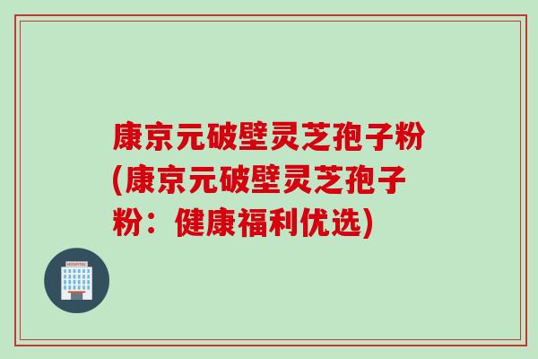 康京元破壁灵芝孢子粉(康京元破壁灵芝孢子粉：健康福利优选)