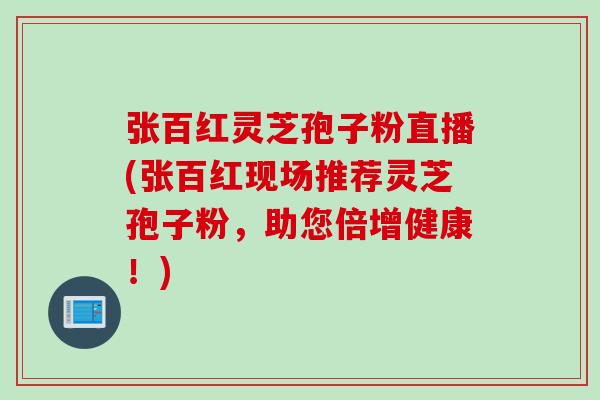 张百红灵芝孢子粉直播(张百红现场推荐灵芝孢子粉,助您倍增健康!) 张百红灵芝孢子粉直播(张百红现场推荐灵芝孢子粉,助您倍增健康!)
