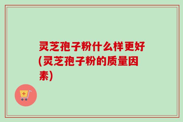 灵芝孢子粉什么样更好(灵芝孢子粉的质量因素)