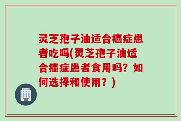 灵芝孢子油适合癌症患者吃吗(灵芝孢子油适合癌症患者食用吗？如何选择和使用？)