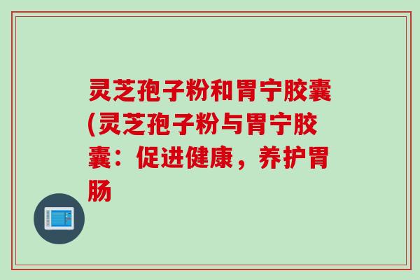 灵芝孢子粉和胃宁胶囊(灵芝孢子粉与胃宁胶囊：促进健康，养护胃肠