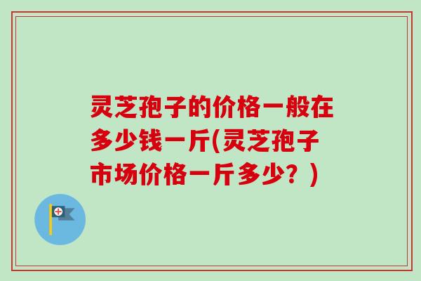 灵芝孢子的价格一般在多少钱一斤(灵芝孢子市场价格一斤多少？)