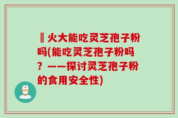 冐火大能吃灵芝孢子粉吗(能吃灵芝孢子粉吗？——探讨灵芝孢子粉的食用安全性)