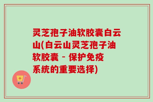灵芝孢子油软胶囊白云山(白云山灵芝孢子油软胶囊 - 保护免疫系统的重要选择)