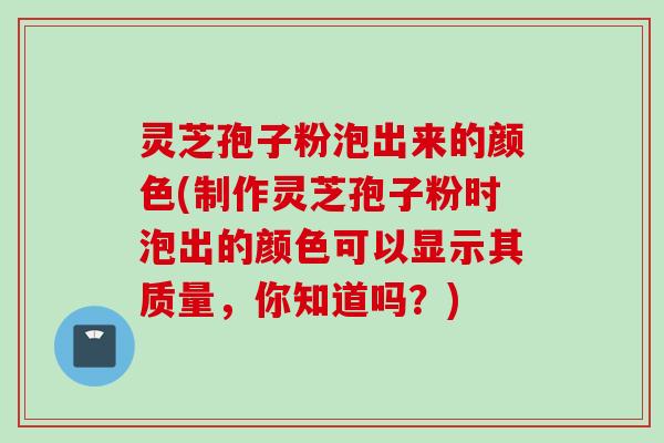 灵芝孢子粉泡出来的颜色(制作灵芝孢子粉时泡出的颜色可以显示其质量，你知道吗？)