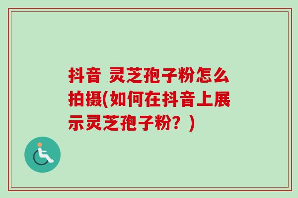 抖音 灵芝孢子粉怎么拍摄(如何在抖音上展示灵芝孢子粉？)