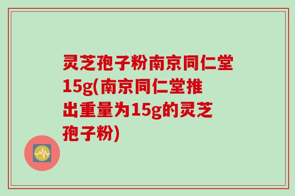 灵芝孢子粉南京同仁堂15g(南京同仁堂推出重量为15g的灵芝孢子粉)