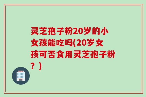 灵芝孢子粉20岁的小女孩能吃吗(20岁女孩可否食用灵芝孢子粉？)