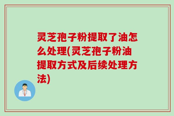 灵芝孢子粉提取了油怎么处理(灵芝孢子粉油提取方式及后续处理方法)