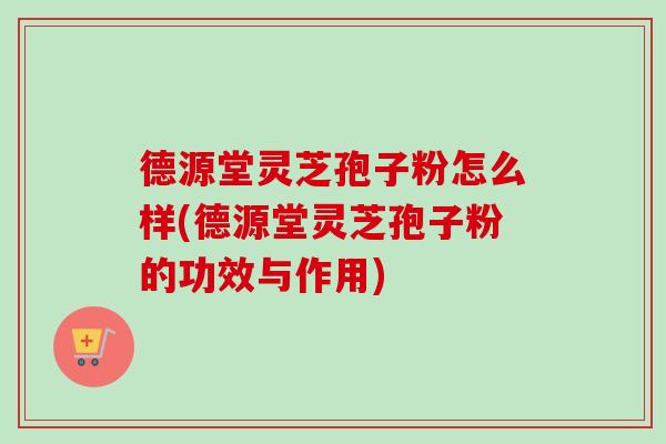 德源堂灵芝孢子粉怎么样(德源堂灵芝孢子粉的功效与作用)