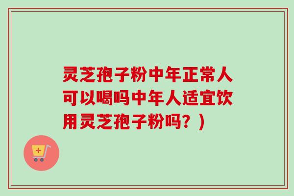 灵芝孢子粉中年正常人可以喝吗中年人适宜饮用灵芝孢子粉吗？)