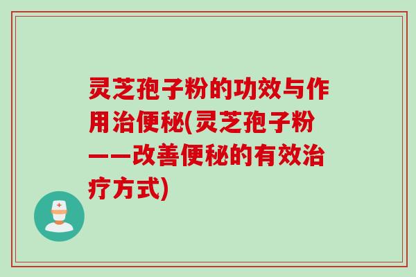 灵芝孢子粉的功效与作用治便秘(灵芝孢子粉——改善便秘的有效治疗方式)