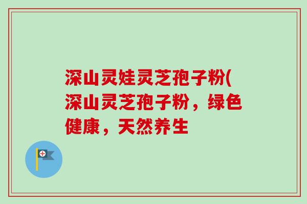 深山灵娃灵芝孢子粉(深山灵芝孢子粉，绿色健康，天然养生