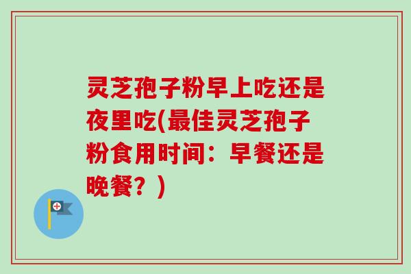 灵芝孢子粉早上吃还是夜里吃(最佳灵芝孢子粉食用时间：早餐还是晚餐？)