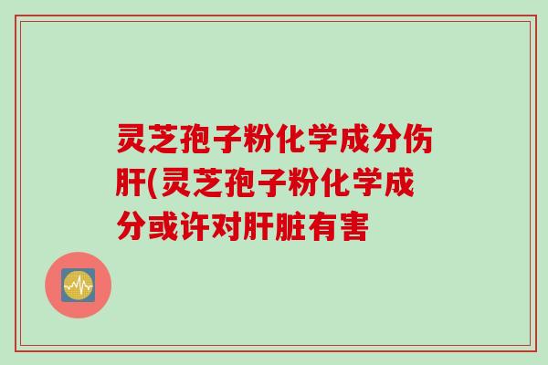 灵芝孢子粉化学成分伤肝(灵芝孢子粉化学成分或许对肝脏有害