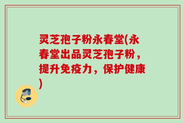 灵芝孢子粉永春堂(永春堂出品灵芝孢子粉，提升免疫力，保护健康)